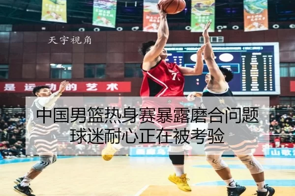 中国男篮热身赛暴露磨合问题 球迷耐心正在被考验